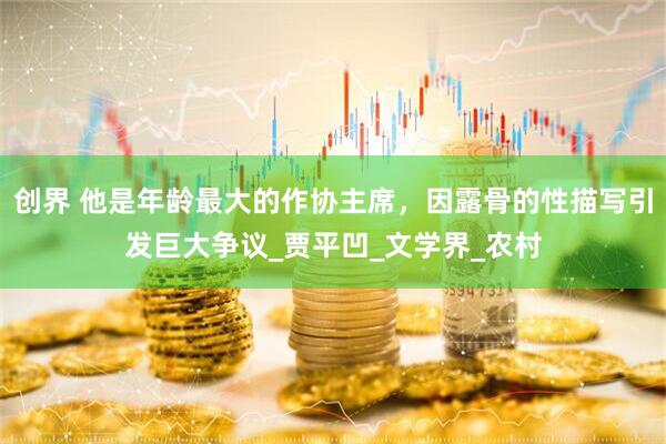 创界 他是年龄最大的作协主席，因露骨的性描写引发巨大争议_贾平凹_文学界_农村