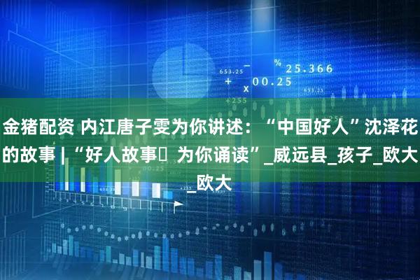 金猪配资 内江唐子雯为你讲述：“中国好人”沈泽花的故事 | “好人故事・为你诵读”_威远县_孩子_欧大
