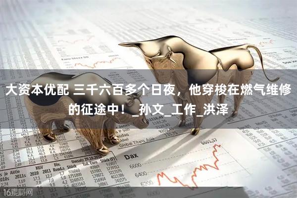 大资本优配 三千六百多个日夜，他穿梭在燃气维修的征途中！_孙文_工作_洪泽