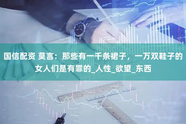 国信配资 莫言：那些有一千条裙子，一万双鞋子的女人们是有罪的_人性_欲望_东西
