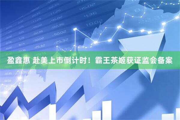 盈鑫惠 赴美上市倒计时！霸王茶姬获证监会备案