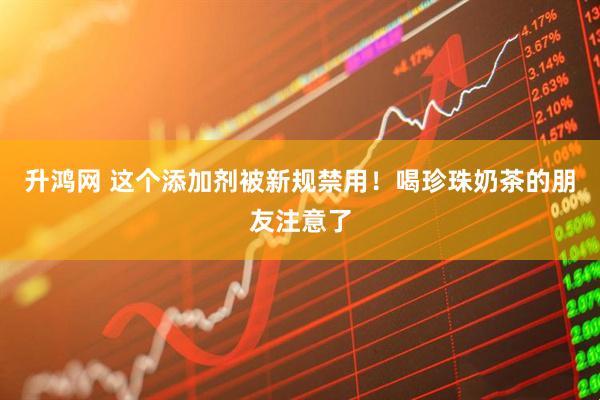 升鸿网 这个添加剂被新规禁用！喝珍珠奶茶的朋友注意了