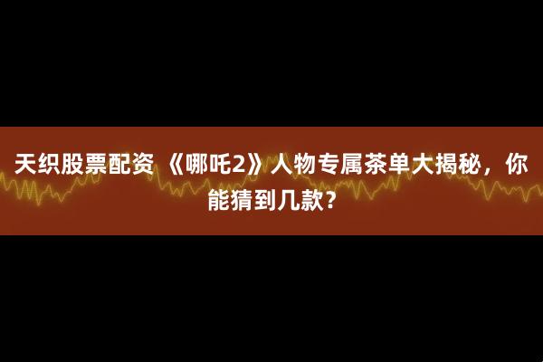 天织股票配资 《哪吒2》人物专属茶单大揭秘，你能猜到几款？