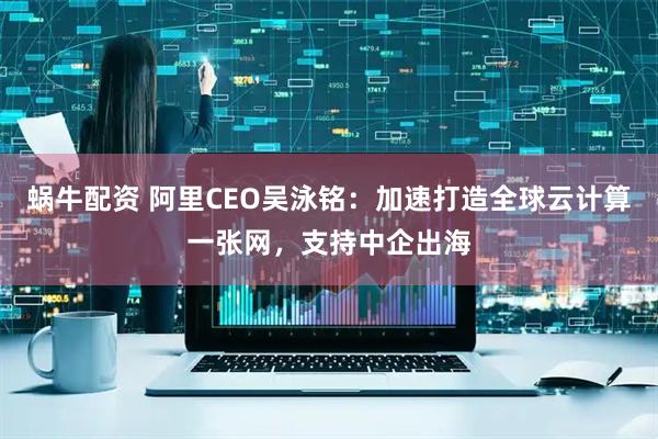 蜗牛配资 阿里CEO吴泳铭：加速打造全球云计算一张网，支持中企出海