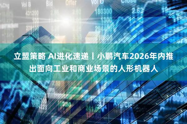 立盟策略 AI进化速递丨小鹏汽车2026年内推出面向工业和商业场景的人形机器人