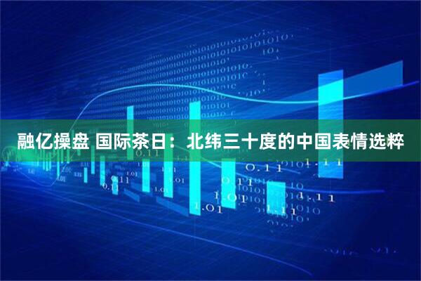 融亿操盘 国际茶日：北纬三十度的中国表情选粹