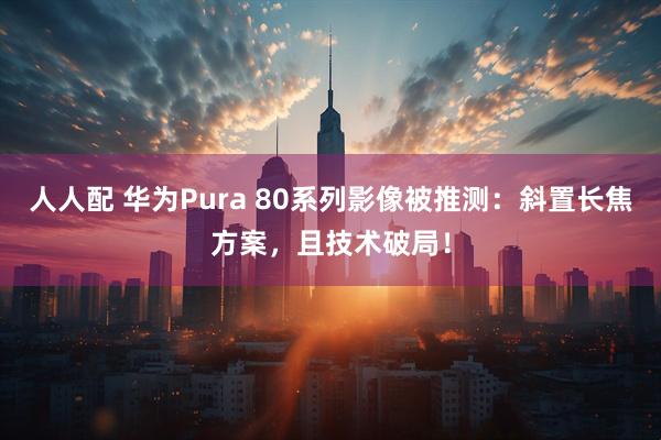 人人配 华为Pura 80系列影像被推测：斜置长焦方案，且技术破局！