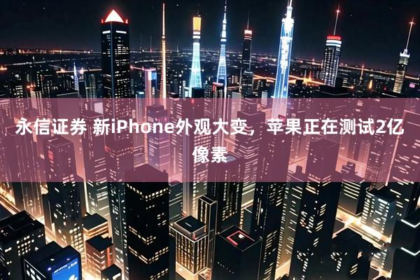 永信证券 新iPhone外观大变，苹果正在测试2亿像素