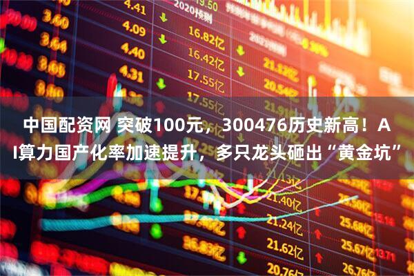 中国配资网 突破100元，300476历史新高！AI算力国产化率加速提升，多只龙头砸出“黄金坑”