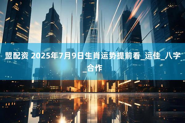盟配资 2025年7月9日生肖运势提前看_运佳_八字_合作