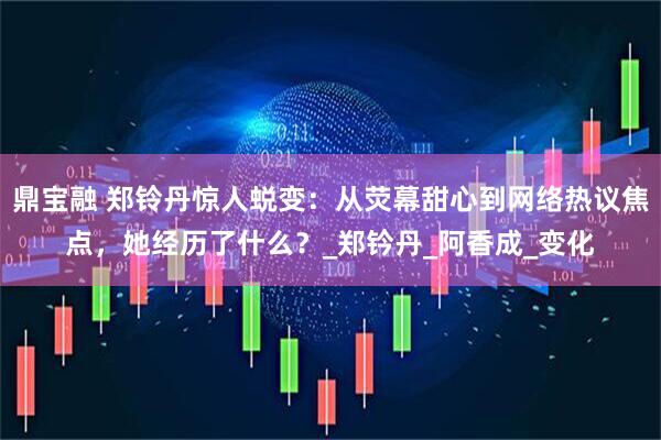 鼎宝融 郑铃丹惊人蜕变：从荧幕甜心到网络热议焦点，她经历了什么？_郑钤丹_阿香成_变化