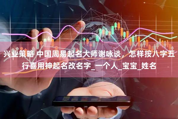 兴业策略 中国周易起名大师谢咏谈，怎样按八字五行喜用神起名改名字_一个人_宝宝_姓名