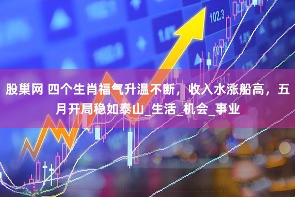 股巢网 四个生肖福气升温不断，收入水涨船高，五月开局稳如泰山_生活_机会_事业