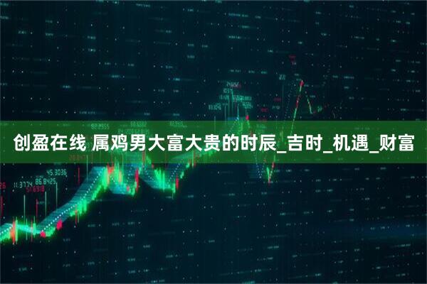 创盈在线 属鸡男大富大贵的时辰_吉时_机遇_财富