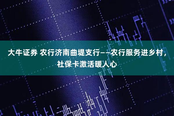 大牛证券 农行济南曲堤支行——农行服务进乡村，社保卡激活暖人心