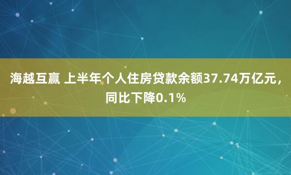 海越互赢 上半年个人住房贷款余额37.74万亿元，同比下降0.1%