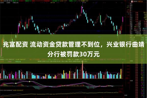 兆富配资 流动资金贷款管理不到位，兴业银行曲靖分行被罚款30万元