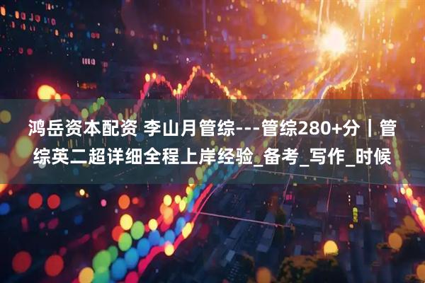 鸿岳资本配资 李山月管综---管综280+分｜管综英二超详细全程上岸经验_备考_写作_时候