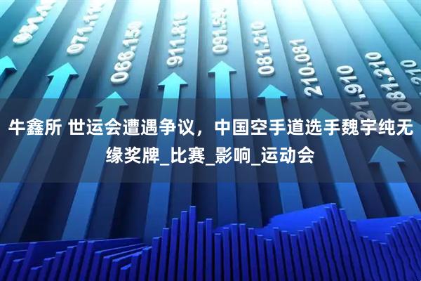 牛鑫所 世运会遭遇争议，中国空手道选手魏宇纯无缘奖牌_比赛_影响_运动会