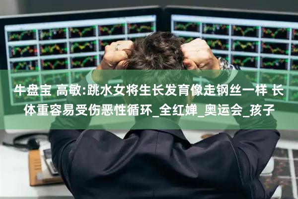 牛盘宝 高敏:跳水女将生长发育像走钢丝一样 长体重容易受伤恶性循环_全红婵_奥运会_孩子