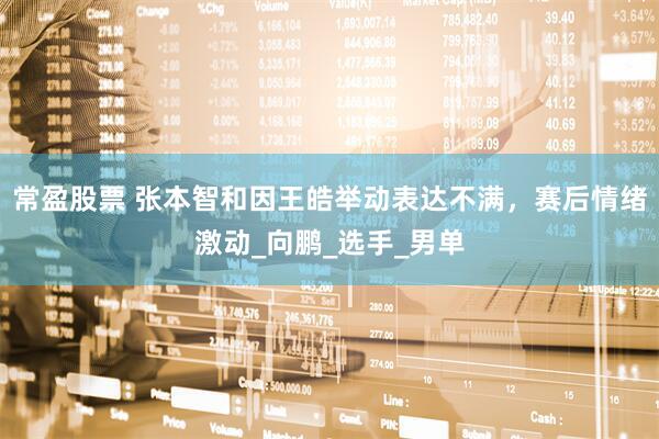 常盈股票 张本智和因王皓举动表达不满，赛后情绪激动_向鹏_选手_男单