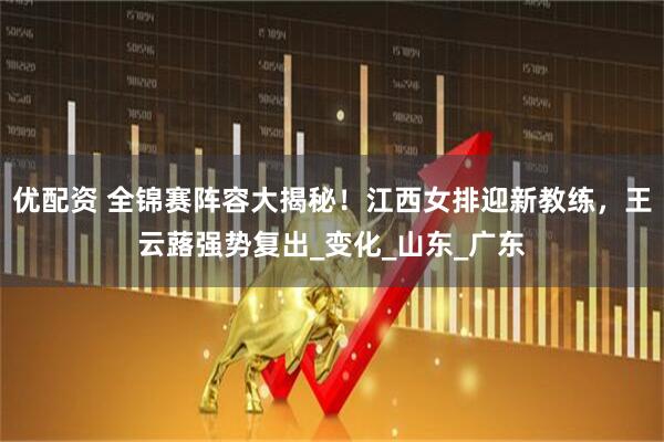 优配资 全锦赛阵容大揭秘！江西女排迎新教练，王云蕗强势复出_变化_山东_广东