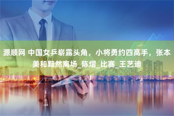 源顺网 中国女乒崭露头角，小将勇约四高手，张本美和黯然离场_陈熠_比赛_王艺迪