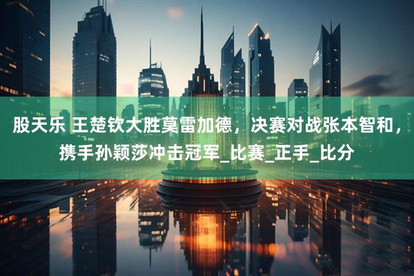股天乐 王楚钦大胜莫雷加德，决赛对战张本智和，携手孙颖莎冲击冠军_比赛_正手_比分