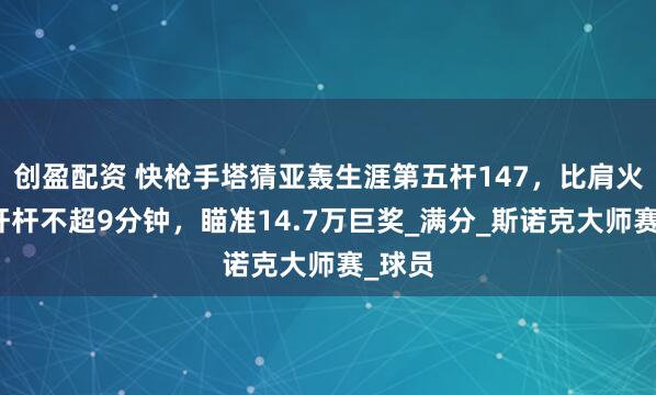 创盈配资 快枪手塔猜亚轰生涯第五杆147，比肩火箭，杆杆不超9分钟，瞄准14.7万巨奖_满分_斯诺克大师赛_球员