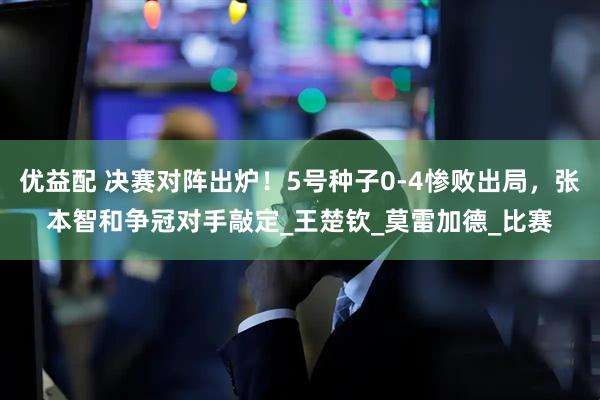 优益配 决赛对阵出炉！5号种子0-4惨败出局，张本智和争冠对手敲定_王楚钦_莫雷加德_比赛