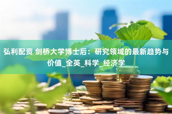 弘利配资 剑桥大学博士后：研究领域的最新趋势与价值_全英_科学_经济学