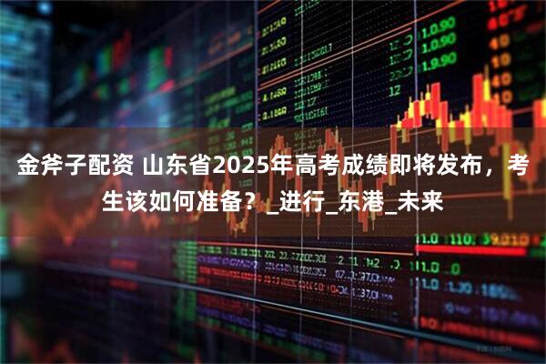金斧子配资 山东省2025年高考成绩即将发布，考生该如何准备？_进行_东港_未来