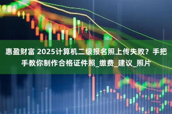 惠盈财富 2025计算机二级报名照上传失败？手把手教你制作合格证件照_缴费_建议_照片