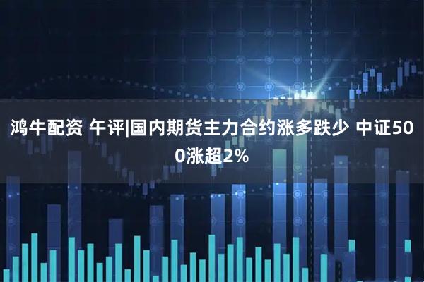 鸿牛配资 午评|国内期货主力合约涨多跌少 中证500涨超2%