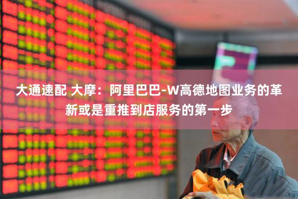 大通速配 大摩：阿里巴巴-W高德地图业务的革新或是重推到店服务的第一步