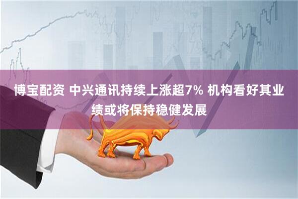 博宝配资 中兴通讯持续上涨超7% 机构看好其业绩或将保持稳健发展