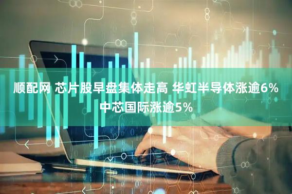 顺配网 芯片股早盘集体走高 华虹半导体涨逾6%中芯国际涨逾5%