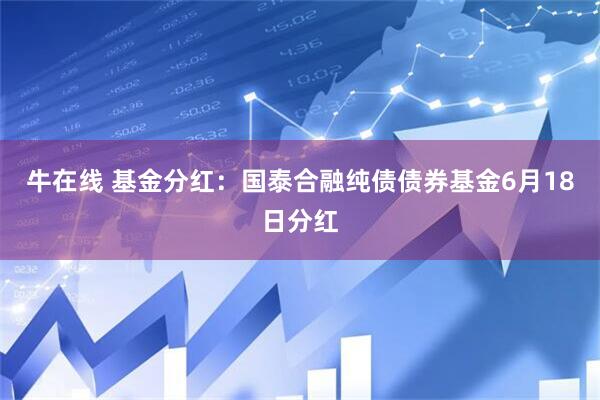 牛在线 基金分红：国泰合融纯债债券基金6月18日分红