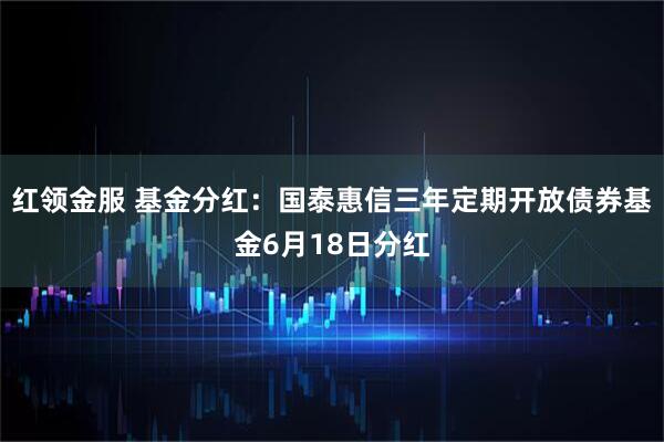 红领金服 基金分红：国泰惠信三年定期开放债券基金6月18日分红