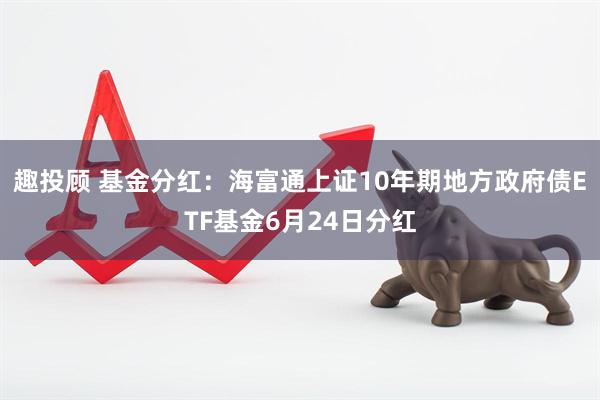 趣投顾 基金分红：海富通上证10年期地方政府债ETF基金6月24日分红