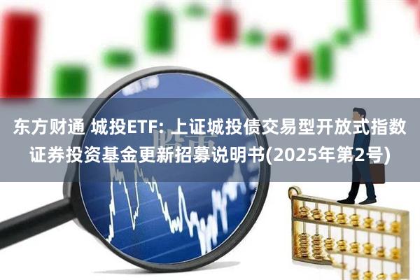 东方财通 城投ETF: 上证城投债交易型开放式指数证券投资基金更新招募说明书(2025年第2号)