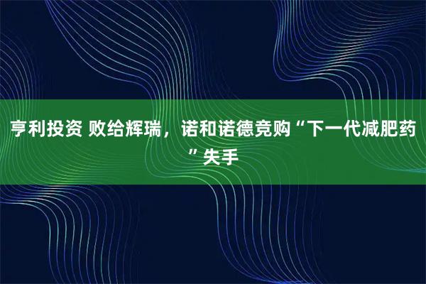 亨利投资 败给辉瑞，诺和诺德竞购“下一代减肥药”失手