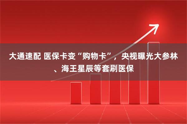 大通速配 医保卡变“购物卡”，央视曝光大参林、海王星辰等套刷医保