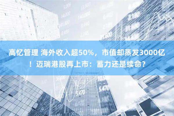 高忆管理 海外收入超50%，市值却蒸发3000亿！迈瑞港股再上市：蓄力还是续命？