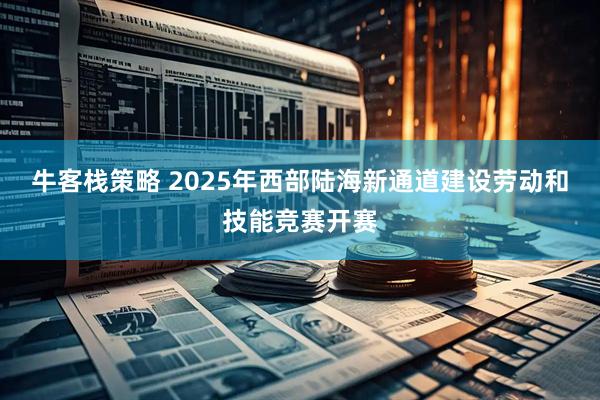 牛客栈策略 2025年西部陆海新通道建设劳动和技能竞赛开赛