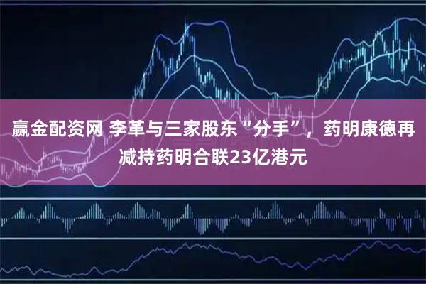赢金配资网 李革与三家股东“分手”，药明康德再减持药明合联23亿港元