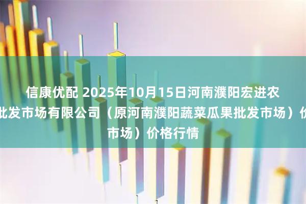 信康优配 2025年10月15日河南濮阳宏进农副产品批发市场有限公司（原河南濮阳蔬菜瓜果批发市场）价格行情