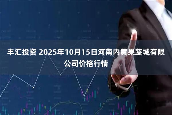 丰汇投资 2025年10月15日河南内黄果蔬城有限公司价格行情