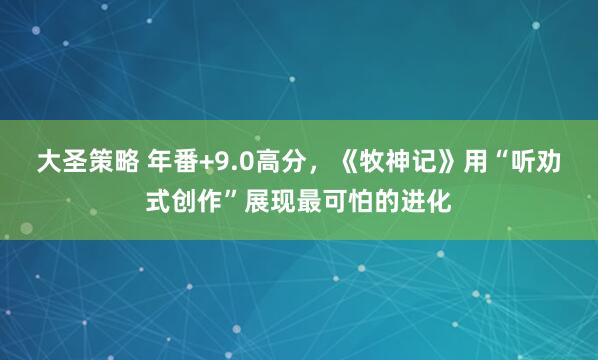 大圣策略 年番+9.0高分，《牧神记》用“听劝式创作”展现最可怕的进化