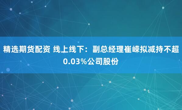精选期货配资 线上线下：副总经理崔嵘拟减持不超0.03%公司股份